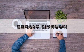 和县建设网站自学（建设网站难吗）