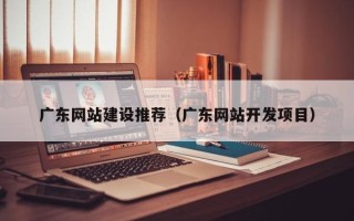 和县广东网站建设推荐（广东网站开发项目）