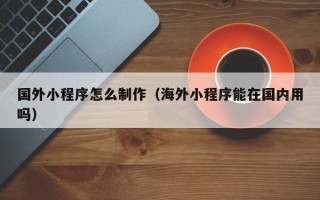 和县国外小程序怎么制作（海外小程序能在国内用吗）