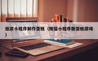 和县旅游小程序制作蛋糕（微信小程序做蛋糕游戏）